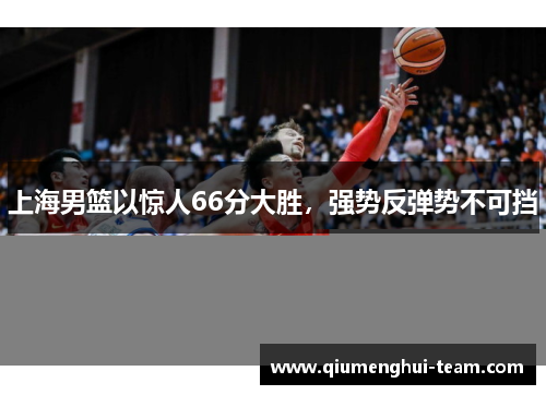 上海男篮以惊人66分大胜，强势反弹势不可挡